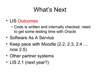 What’s Next
• LIS Outcomes
– Code is written and internally checked, need
to get some testing time with Oracle
• Software As A Service
• Keep pace with Moodle (2.2, 2.3, 2.4 …
now 2.5)
• Other partner systems
• LIS 2.1 (next year?)
 