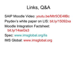 Links, Q&A
SAIP Moodle Video: youtu.be/Mtr5OE4llBc
Psydev’s white paper on LIS: bit.ly/15092xa
Moodle Integration Factsheet:
bit.ly/14seGs3
Spec: www.imsglobal.org/lis
IMS Global: www.imsglobal.org
 