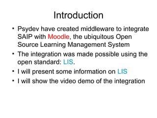 Introduction
• Psydev have created middleware to
integrate SAIP with Moodle, the ubiquitous
Open Source Learning Management
System
• The integration was made possible using
the open standard: LIS.
• I will present some information on LIS
• I will show the video demo of the
integration
 