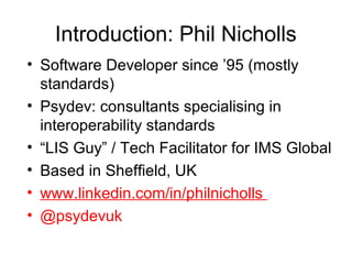 Introduction: Phil Nicholls
• Software Developer since ’95 (mostly
standards)
• Psydev: consultants specialising in
interoperability standards
• “LIS Guy” / Tech Facilitator for IMS Global
• Based in Sheffield, UK
• www.linkedin.com/in/philnicholls
• @psydevuk
 