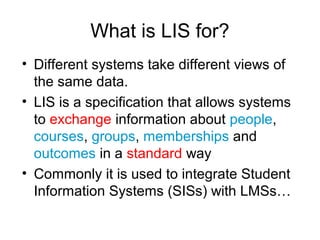 What is LIS for?
• Different systems take different views of
the same data.
• LIS is a specification that allows systems
to exchange information about people,
courses, groups, memberships and
outcomes in a standard way
• Commonly it is used to integrate Student
Information Systems (SISs) with LMSs…
 