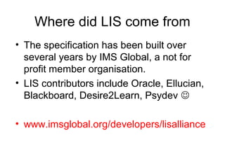Where did LIS come from
• The specification has been built over
several years by IMS Global, a not for
profit member organisation.
• LIS contributors include Oracle, Ellucian,
Blackboard, Desire2Learn, Psydev 
• www.imsglobal.org/developers/lisalliance
 