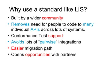 Why use a standard like LIS?
• Built by a wider community
• Removes need for people to code to many
individual APIs across lots of systems.
• Conformance Test support
• Avoids lots of “pairwise” integrations
• Easier migration path
• Opens opportunities with partners
 