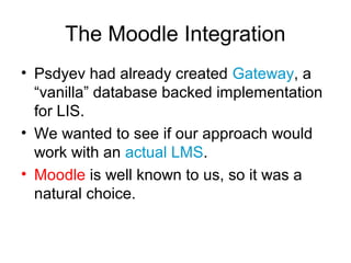 The Moodle Integration
• Psdyev had already created Gateway, a
“vanilla” database backed implementation
for LIS.
• We wanted to see if our approach would
work with an actual LMS.
• Moodle is well known to us, so it was a
natural choice.
 