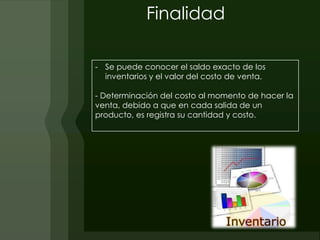 Finalidad

- Se puede conocer el saldo exacto de los
  inventarios y el valor del costo de venta.

- Determinación del costo al momento de hacer la
venta, debido a que en cada salida de un
producto, es registra su cantidad y costo.
 