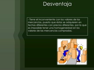 Desventaja

- Tiene el inconveniente con los valores de las
mercancías, puesto que éstas se adquieren en
fechas diferentes con precios diferentes, por lo que
es imposible tener una homogeneidad en los
valores de las mercancías compradas.
 