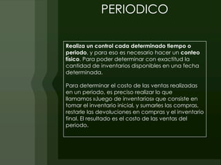 PERIODICO

Realiza un control cada determinado tiempo o
periodo, y para eso es necesario hacer un conteo
físico. Para poder determinar con exactitud la
cantidad de inventarios disponibles en una fecha
determinada.

Para determinar el costo de las ventas realizadas
en un periodo, es preciso realizar lo que
llamamos »Juego de inventarios» que consiste en
tomar el inventario inicial, y sumarles las compras,
restarle las devoluciones en compras y el inventario
final. El resultado es el costo de las ventas del
periodo.
 