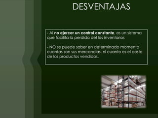 DESVENTAJAS

- Al no ejercer un control constante, es un sistema
que facilita la perdida del los inventarios

- NO se puede saber en determinado momento
cuantas son sus mercancías, ni cuanto es el costo
de los productos vendidos.
 