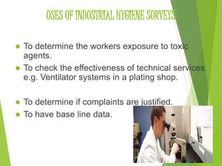 USES OF INDUSTRIAL HYGIENE SURVEYS 
 To determine the workers exposure to toxic 
agents. 
 To check the effectiveness of technical services 
e.g. Ventilator systems in a plating shop. 
 To determine if complaints are justified. 
 To have base line data. 
11 
 