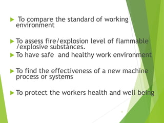  To compare the standard of working 
environment 
 To assess fire/explosion level of flammable 
/explosive substances. 
 To have safe and healthy work environment 
 To find the effectiveness of a new machine 
process or systems 
 To protect the workers health and well being 
12 
 