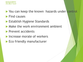 BENEFITS 
 You can keep the known hazards under control 
 Find causes 
 Establish Hygiene Standards 
 Make the work environment ambient 
 Prevent accidents 
 Increase morale of workers 
 Eco friendly manufacturer 
 