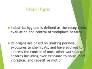 Industrial Hygiene 
Industrial hygiene is defined as the recognition, 
evaluation and control of workplace hazards. 
 Its origins are based on limiting personal 
exposures to chemicals, and have evolved to 
address the control of most other workplace 
hazards including over-exposure to noise, heat, 
vibration, and repetitive motion 
3 
 