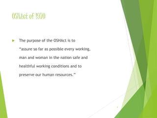 OSHAct of 1970 
 The purpose of the OSHAct is to 
“assure so far as possible every working, 
man and woman in the nation safe and 
healthful working conditions and to 
preserve our human resources.” 
4 
 