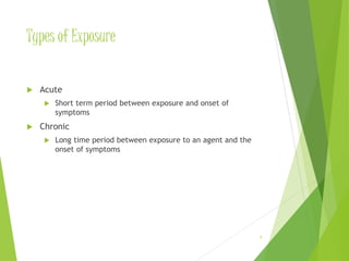 Types of Exposure 
 Acute 
 Short term period between exposure and onset of 
symptoms 
 Chronic 
 Long time period between exposure to an agent and the 
onset of symptoms 
8 
 