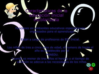 Características de laCaracterísticas de la
educación Inicialeducación Inicial
escolarizadaescolarizada
Funciones en ambientes educativos especialmenteFunciones en ambientes educativos especialmente
organizados para el aprendizaje.organizados para el aprendizaje.
Están a cargo de profesores de ED. Inicial.Están a cargo de profesores de ED. Inicial.
Los niños de tres a cinco años de edad, el numero de horas alLos niños de tres a cinco años de edad, el numero de horas al
año es establecido por elaño es establecido por el
MINEDU.MINEDU.
Cuando es menor de tres años el horario y el tiempo deCuando es menor de tres años el horario y el tiempo de
atención se adecua a las necesidades de los niños.atención se adecua a las necesidades de los niños.
 