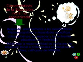 CaracterísticasCaracterísticas
de la Educaciónde la Educación
inicial noinicial no
escolarizadaescolarizada
Responde selectivamente a las característicasResponde selectivamente a las características
Afectivo-cognitivas y necesidades especificas.Afectivo-cognitivas y necesidades especificas.
Utiliza el tiempo, los espacios y los ambientesUtiliza el tiempo, los espacios y los ambientes
educativos con flexibilidad.educativos con flexibilidad.
Están bajo la responsabilidad de profesores deEstán bajo la responsabilidad de profesores de
educación Inicial o profesionales de disciplinas deeducación Inicial o profesionales de disciplinas de
afines, calificados del MINEDU.afines, calificados del MINEDU.
 
