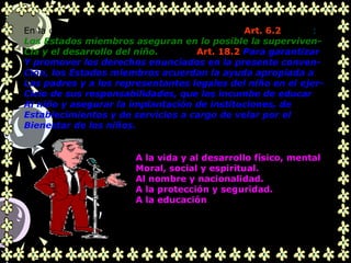 .
En la convención de los Derechos del Niño, en su Art. 6.2 señala:
Los Estados miembros aseguran en lo posible la superviven-
Cia y el desarrollo del niño. Y en su Art. 18.2 Para garantizar
Y promover los derechos enunciados en la presente conven-
Ción, los Estados miembros acuerdan la ayuda apropiada a
Los padres y a los representantes legales del niño en el ejer-
Cicio de sus responsabilidades, que les incumbe de educar
Al niño y asegurar la implantación de instituciones, de
Establecimientos y de servicios a cargo de velar por el
Bienestar de los niños.
A la vida y al desarrollo físico, mental
Moral, social y espiritual.
Al nombre y nacionalidad.
A la protección y seguridad.
A la educación
 