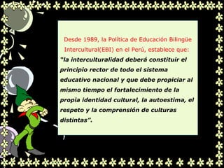 .
Desde 1989, la Política de Educación Bilingüe
Intercultural(EBI) en el Perú, establece que:
“la interculturalidad deberá constituir el
principio rector de todo el sistema
educativo nacional y que debe propiciar al
mismo tiempo el fortalecimiento de la
propia identidad cultural, la autoestima, el
respeto y la comprensión de culturas
distintas”.
 
