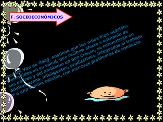 .
F. SOCIOECONÓMICOS
Jacques Van de Gaag, sostiene que los niños bien nutridos
Y atendidos en su salud, que reciben afecto y estímulo de
sus padres y del ambiente en que crecen, se convertirán en
Adultos sanos, inteligentes, productivos, integrados al trabajo
Y a una familia estable, con menores problemas de conducta
 