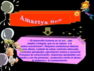 <<El desarrollo humano es un concepto
amplio e integral, que no se reduce a la
esfera económica>>. Requiere condiciones básicas
como afecto, cuidado de salud, nutrición adecuada,
estímulos apropiados ,ejercitación motora y sensorial
Procesos de comunicación ,relaciones apropiadas con
el medio y con las personas , protección contra el abuso ,
la violencia y la contaminación.
 