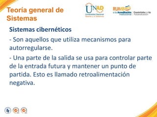 Teoría general de
Sistemas
Sistemas cibernéticos
- Son aquellos que utiliza mecanismos para
autorregularse.
- Una parte de la salida se usa para controlar parte
de la entrada futura y mantener un punto de
partida. Esto es llamado retroalimentación
negativa.