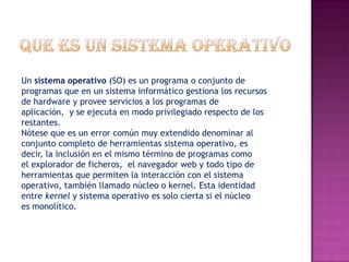 Un sistema operativo (SO) es un programa o conjunto de
programas que en un sistema informático gestiona los recursos
de hardware y provee servicios a los programas de
aplicación, y se ejecuta en modo privilegiado respecto de los
restantes.
Nótese que es un error común muy extendido denominar al
conjunto completo de herramientas sistema operativo, es
decir, la inclusión en el mismo término de programas como
el explorador de ficheros, el navegador web y todo tipo de
herramientas que permiten la interacción con el sistema
operativo, también llamado núcleo o kernel. Esta identidad
entre kernel y sistema operativo es solo cierta si el núcleo
es monolítico.
 