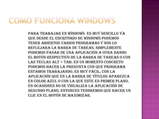 Para trabajar en Windows es muy sencillo ya
que desde el escritorio de Windows podemos
tener abiertos varios programas y nos lo
reflejara la barra de tareas. Simplemente
podemos pasar de una aplicación a otra dando
el botón respectivo de la barra de tareas o con
las teclas ALT + TAB. En un momento concreto
podemos hacer la pregunta con que programa
estamos trabajando. Es muy fácil, con la
aplicación que en la barra de títulos aparezca
en color azul o con la que este en primer plano.
En ocasiones no se visualiza la aplicación de
segundo plano, entonces tendremos que hacer un
clic en el botón de maximizar.
 