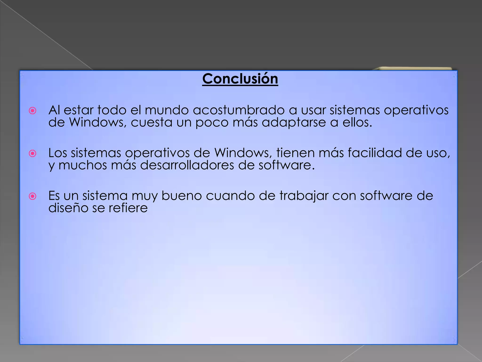 Conclusión


Al estar todo el mundo acostumbrado a usar sistemas operativos
de Windows, cuesta un poco más adaptarse a ellos.



Los sistemas operativos de Windows, tienen más facilidad de uso,
y muchos más desarrolladores de software.



Es un sistema muy bueno cuando de trabajar con software de
diseño se refiere

 