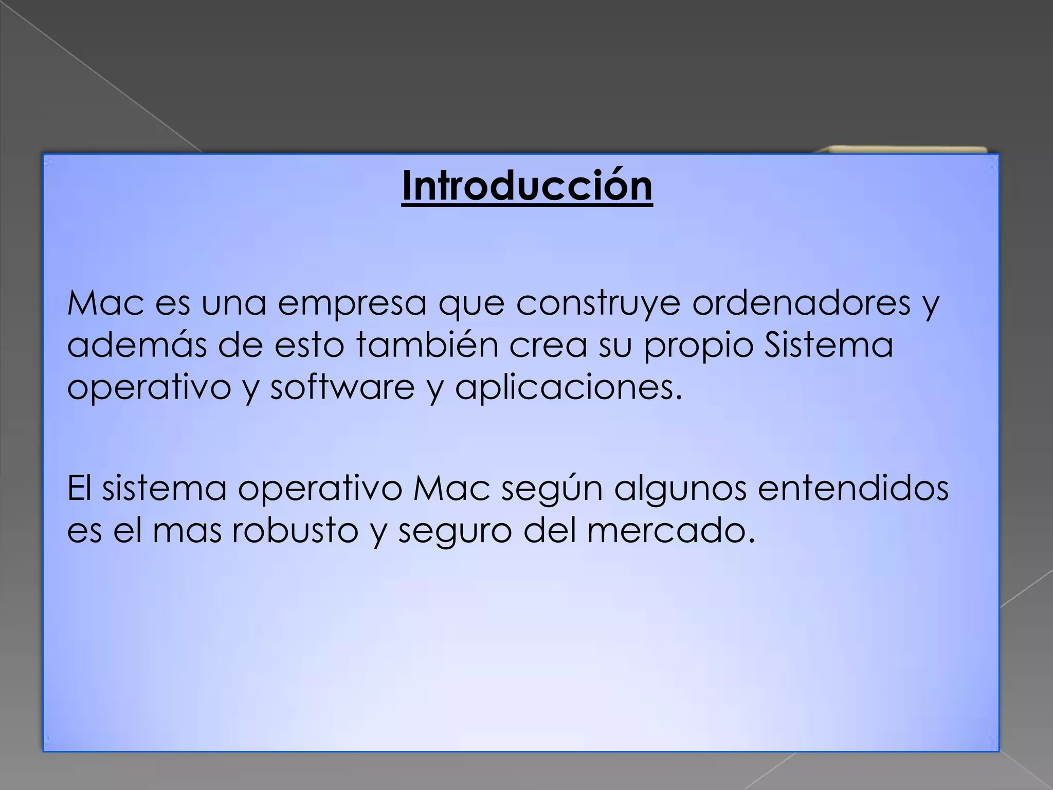 Introducción
Mac es una empresa que construye ordenadores y
además de esto también crea su propio Sistema
operativo y software y aplicaciones.
El sistema operativo Mac según algunos entendidos
es el mas robusto y seguro del mercado.

 