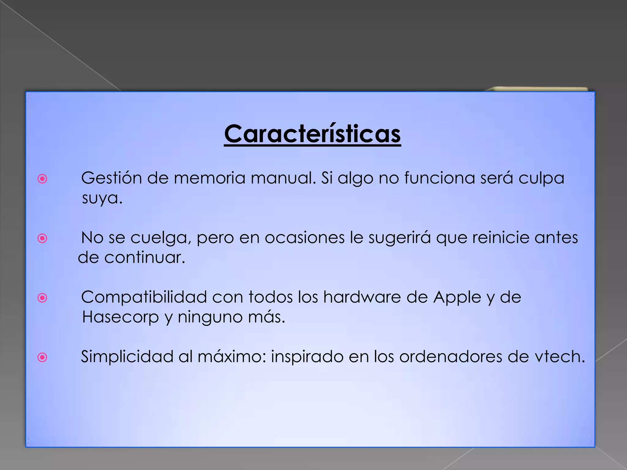 Características


Gestión de memoria manual. Si algo no funciona será culpa
suya.



No se cuelga, pero en ocasiones le sugerirá que reinicie antes
de continuar.



Compatibilidad con todos los hardware de Apple y de
Hasecorp y ninguno más.



Simplicidad al máximo: inspirado en los ordenadores de vtech.

 