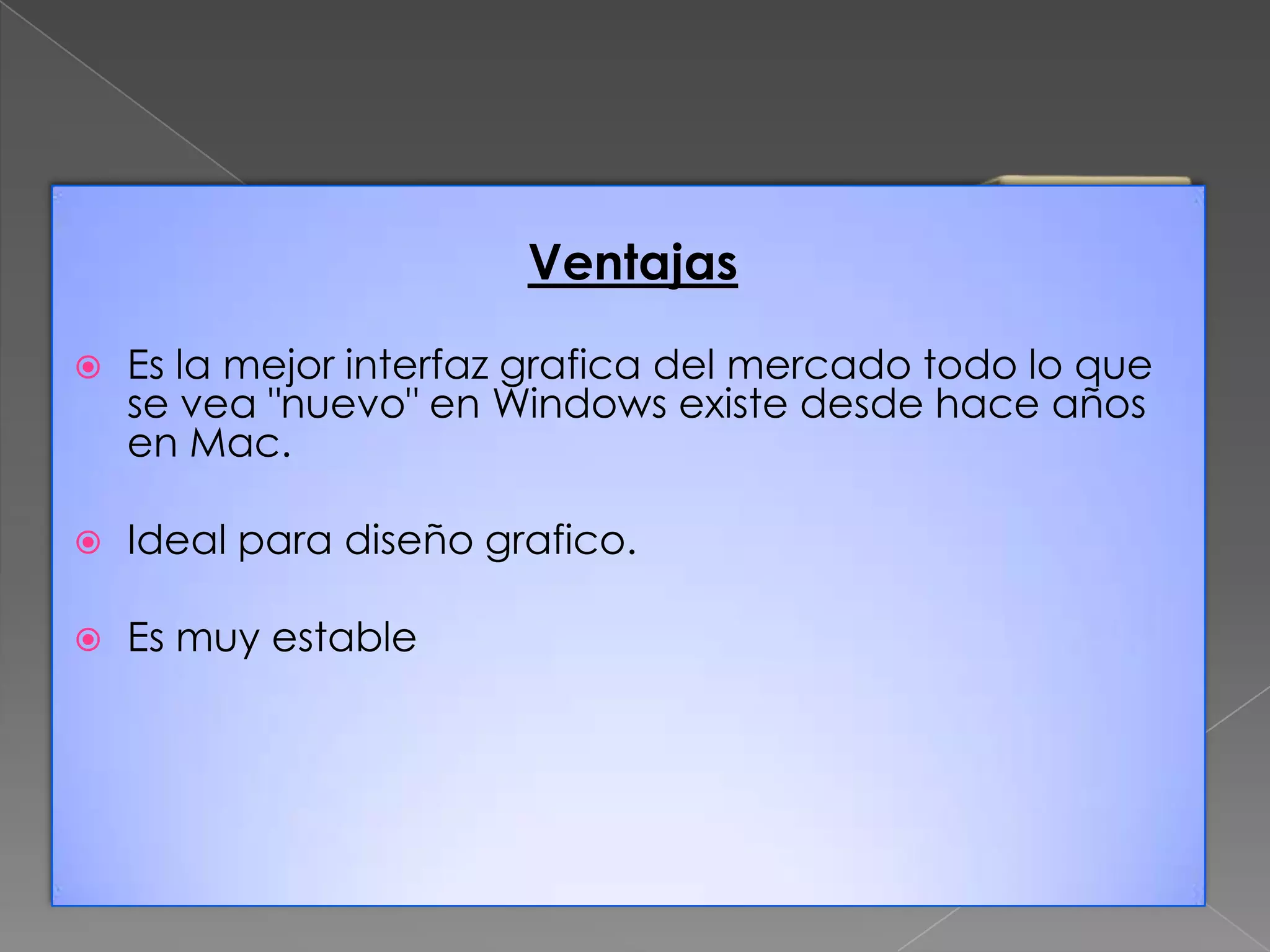 Ventajas


Es la mejor interfaz grafica del mercado todo lo que
se vea "nuevo" en Windows existe desde hace años
en Mac.



Ideal para diseño grafico.



Es muy estable

 