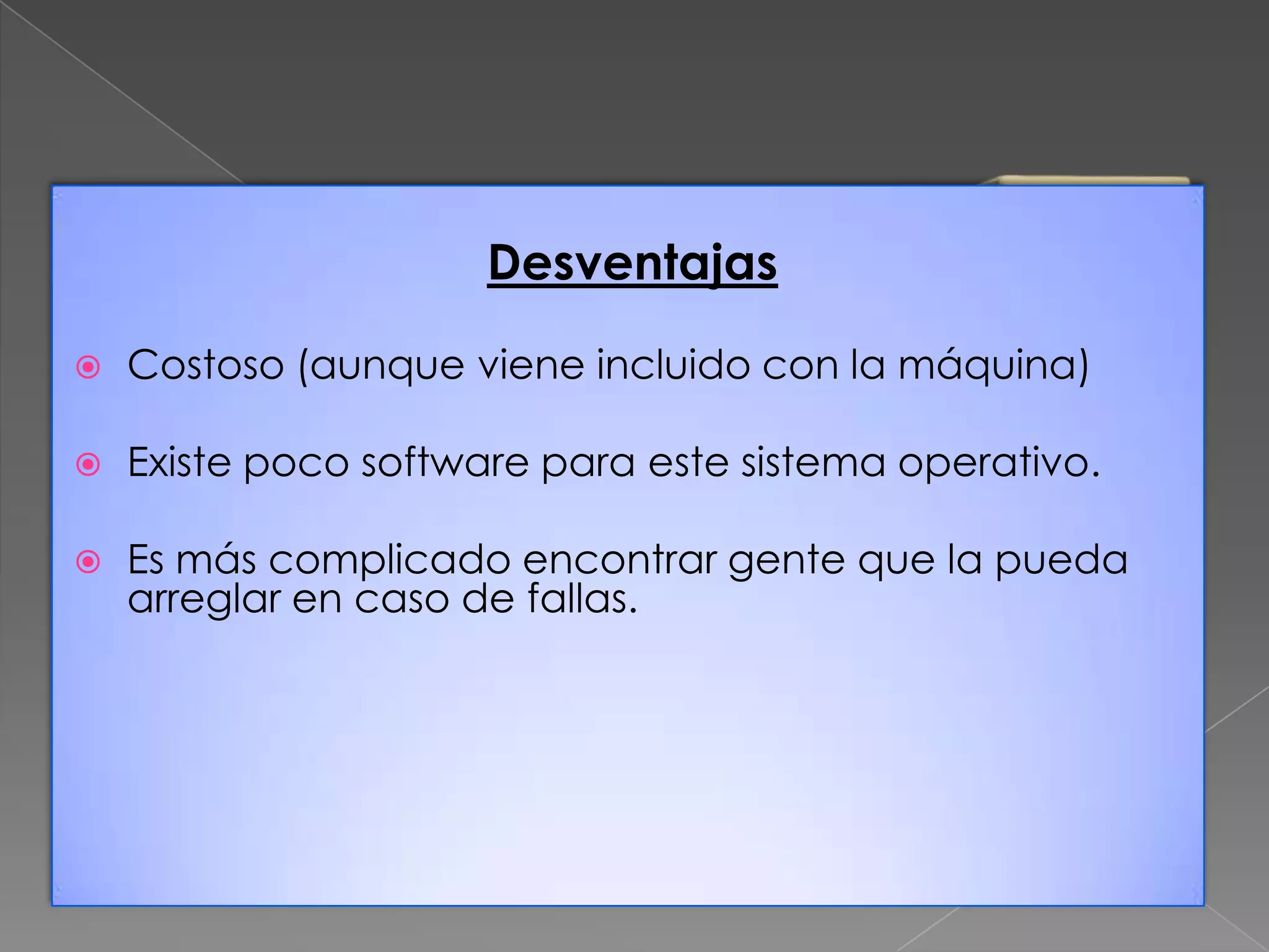Desventajas


Costoso (aunque viene incluido con la máquina)



Existe poco software para este sistema operativo.



Es más complicado encontrar gente que la pueda
arreglar en caso de fallas.

 
