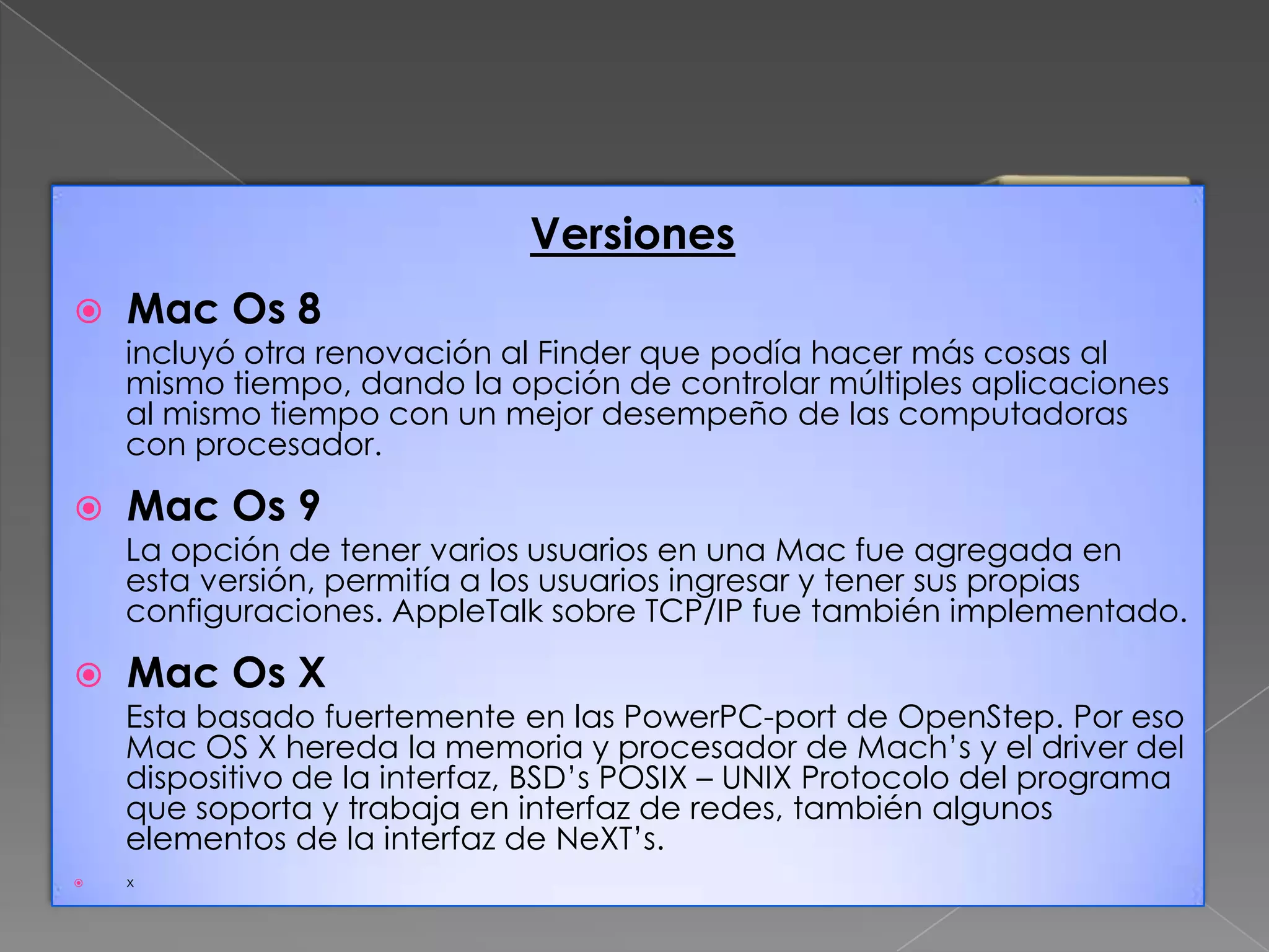 Versiones


Mac Os 8

incluyó otra renovación al Finder que podía hacer más cosas al
mismo tiempo, dando la opción de controlar múltiples aplicaciones
al mismo tiempo con un mejor desempeño de las computadoras
con procesador.



Mac Os 9

La opción de tener varios usuarios en una Mac fue agregada en
esta versión, permitía a los usuarios ingresar y tener sus propias
configuraciones. AppleTalk sobre TCP/IP fue también implementado.



Mac Os X

Esta basado fuertemente en las PowerPC-port de OpenStep. Por eso
Mac OS X hereda la memoria y procesador de Mach’s y el driver del
dispositivo de la interfaz, BSD’s POSIX – UNIX Protocolo del programa
que soporta y trabaja en interfaz de redes, también algunos
elementos de la interfaz de NeXT’s.


x

 