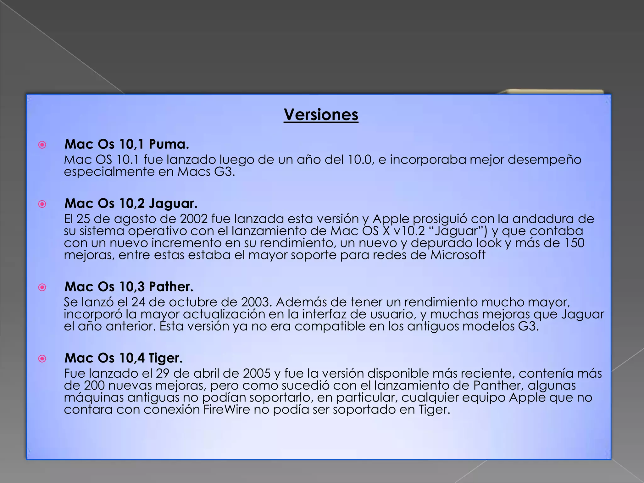Versiones


Mac Os 10,1 Puma.

Mac OS 10.1 fue lanzado luego de un año del 10.0, e incorporaba mejor desempeño
especialmente en Macs G3.


Mac Os 10,2 Jaguar.

El 25 de agosto de 2002 fue lanzada esta versión y Apple prosiguió con la andadura de
su sistema operativo con el lanzamiento de Mac OS X v10.2 “Jaguar”) y que contaba
con un nuevo incremento en su rendimiento, un nuevo y depurado look y más de 150
mejoras, entre estas estaba el mayor soporte para redes de Microsoft


Mac Os 10,3 Pather.

Se lanzó el 24 de octubre de 2003. Además de tener un rendimiento mucho mayor,
incorporó la mayor actualización en la interfaz de usuario, y muchas mejoras que Jaguar
el año anterior. Esta versión ya no era compatible en los antiguos modelos G3.


Mac Os 10,4 Tiger.

Fue lanzado el 29 de abril de 2005 y fue la versión disponible más reciente, contenía más
de 200 nuevas mejoras, pero como sucedió con el lanzamiento de Panther, algunas
máquinas antiguas no podían soportarlo, en particular, cualquier equipo Apple que no
contara con conexión FireWire no podía ser soportado en Tiger.

 