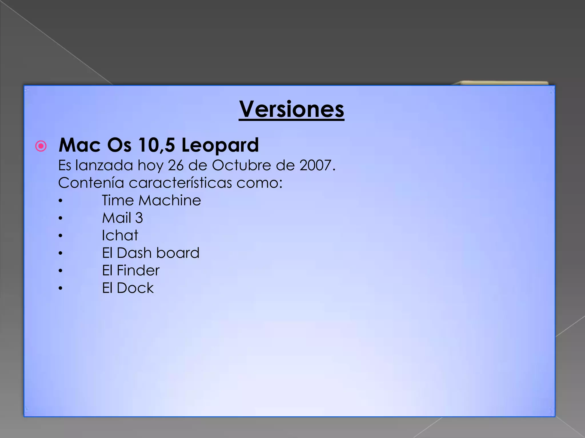 Versiones


Mac Os 10,5 Leopard

Es lanzada hoy 26 de Octubre de 2007.
Contenía características como:
•
Time Machine
•
Mail 3
•
Ichat
•
El Dash board
•
El Finder
•
El Dock

 