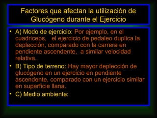 Factores que afectan la utilización de
       Glucógeno durante el Ejercicio
• A) Modo de ejercicio: Por ejemplo, en el
  cuadriceps, el ejercicio de pedaleo duplica la
  deplección, comparado con la carrera en
  pendiente ascendente, a similar velocidad
  relativa.
• B) Tipo de terreno: Hay mayor deplección de
  glucógeno en un ejercicio en pendiente
  ascendente, comparado con un ejercicio similar
  en superficie llana.
• C) Medio ambiente:
 