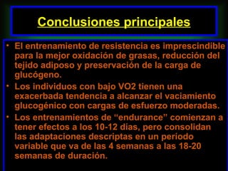 Conclusiones principales
• El entrenamiento de resistencia es imprescindible
  para la mejor oxidación de grasas, reducción del
  tejido adiposo y preservación de la carga de
  glucógeno.
• Los individuos con bajo VO2 tienen una
  exacerbada tendencia a alcanzar el vaciamiento
  glucogénico con cargas de esfuerzo moderadas.
• Los entrenamientos de “endurance” comienzan a
  tener efectos a los 10-12 días, pero consolidan
  las adaptaciones descriptas en un período
  variable que va de las 4 semanas a las 18-20
  semanas de duración.
 