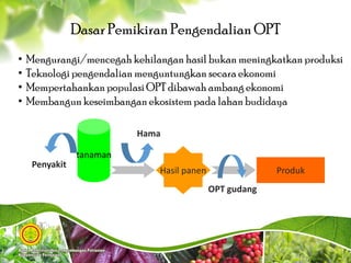 tanaman
Hasil panen Produk
Penyakit
Hama
OPT gudang
4
Dasar Pemikiran Pengendalian OPT
• Mengurangi/mencegah kehilangan hasil bukan meningkatkan produksi
• Teknologi pengendalian menguntungkan secara ekonomi
• Mempertahankan populasiOPT dibawah ambang ekonomi
• Membangun keseimbangan ekosistem pada lahan budidaya
 