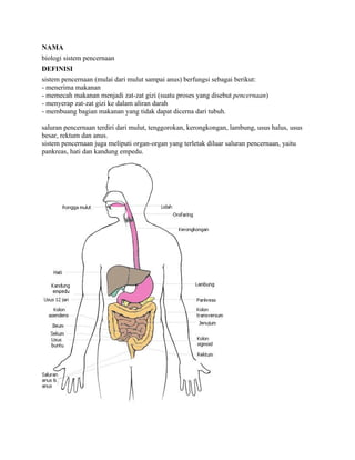 NAMA
biologi sistem pencernaan
DEFINISI
sistem pencernaan (mulai dari mulut sampai anus) berfungsi sebagai berikut:
- menerima makanan
- memecah makanan menjadi zat-zat gizi (suatu proses yang disebut pencernaan)
- menyerap zat-zat gizi ke dalam aliran darah
- membuang bagian makanan yang tidak dapat dicerna dari tubuh.

saluran pencernaan terdiri dari mulut, tenggorokan, kerongkongan, lambung, usus halus, usus
besar, rektum dan anus.
sistem pencernaan juga meliputi organ-organ yang terletak diluar saluran pencernaan, yaitu
pankreas, hati dan kandung empedu.
 