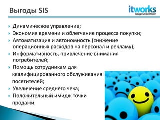    Динамическое управление;
   Экономия времени и облегчение процесса покупки;
   Автоматизация и автономность (снижение
    операционных расходов на персонал и рекламу);
   Информативность, привлечение внимания
    потребителей;
   Помощь сотрудникам для
    квалифицированного обслуживания
    посетителей;
   Увеличение среднего чека;
   Положительный имидж точки
    продажи.
 