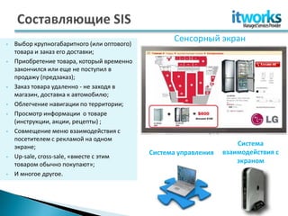 •   Выбор крупногабаритного (или оптового)
                                                   Сенсорный экран
    товара и заказ его доставки;
•   Приобретение товара, который временно
    закончился или еще не поступил в
    продажу (предзаказ);
•   Заказ товара удаленно - не заходя в
    магазин, доставка к автомобилю;
•   Облегчение навигации по территории;
•   Просмотр информации о товаре
    (инструкции, акции, рецепты) ;
•   Совмещение меню взаимодействия с
    посетителем с рекламой на одном
    экране;                                                           Система
                                             Система управления   взаимодействия с
•   Up-sale, cross-sale, «вместе с этим
    товаром обычно покупают»;
                                                                      экраном
•   И многое другое.
 