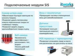 Сканер штрих-кода                    Весы с чекопечатью
•Обеспечивает быструю навигацию по   •Превращают систему в полноценные
каталогу товаров;                    весы для самообслуживания
•Позволяет давать постоянному
клиенту персональные скидки на
«любимые» товары;
                                     Датчики
•Позволяет сверять модель            присутствия
крупногабаритного товара и цену.     •Активируют окно для
                                     приглашения клиента к
                                     взаимодействию
              Веб-камера
              •Возможность
                                     POS терминал + термопринтер
              идентификации –
                                     •Позволяют оплачивать товар на месте
              распознавать пол ,
                                     или распечатать чек для оплаты на кассе
              возраст
              •Анализ действий
              покупателей
 