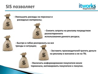 - Уменьшить расходы на персонал и
    расходные материалы;



                            - Снизить затраты на рекламу посредством
                            разностороннего
                            использования данного ресурса;

- - Быстро и гибко реагировать на все
  тренды и ситуации;
                                 - Заставить производителей тратить деньги
                                 на рекламу в магазине а не на ТВ;


                - Увеличить информирование покупателя возле
                терминала, мотивировать покупателя к покупке.
 