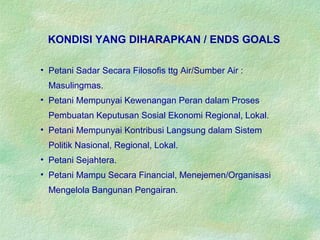 • Petani Sadar Secara Filosofis ttg Air/Sumber Air :
Masulingmas.
• Petani Mempunyai Kewenangan Peran dalam Proses
Pembuatan Keputusan Sosial Ekonomi Regional, Lokal.
• Petani Mempunyai Kontribusi Langsung dalam Sistem
Politik Nasional, Regional, Lokal.
• Petani Sejahtera.
• Petani Mampu Secara Financial, Menejemen/Organisasi
Mengelola Bangunan Pengairan.
KONDISI YANG DIHARAPKAN / ENDS GOALS
 
