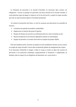 2
La formation du personnel à la sécurité d’incendie est nécessaire dans certains cas
obligatoires ; évacuer et protéger les personnes sont deux priorités de la sécurité incendie, il
existe plusieurs types de danger et imprévus sur le lieu du travail y compris le risque incendie
qui reste un sujet très préoccupant et d’actualité permanente.
En matière de protection des biens, ce sont les assureurs qui préconisent un ensemble de
mesures :
 Limitation de quantités de produits combustibles.
 Suppression ou maitrise des points d’ignition.
 Respect de distance de sécurité ou confinement dans les zones résistantes au feu.
 Moyen de détection et d’extinction appropriés (manuel ou automatique).
 Equipes de première et seconde intervention ou équipe de pompier dédiée.
Pour une entreprise petite, moyenne ou grande avec des installations classées ou non, la prise
en compte du risque incendie s’inscrit dans la démarche globale de management des risques.
Il est nécessaire d’identifier le danger, évaluer le risque et mettre en place des moyens de
prévention et de protection (techniques organisationnels et humaines), il appartiendra au
décideur, dans le respect de ses obligations de déterminer son « juste besoin ».
 