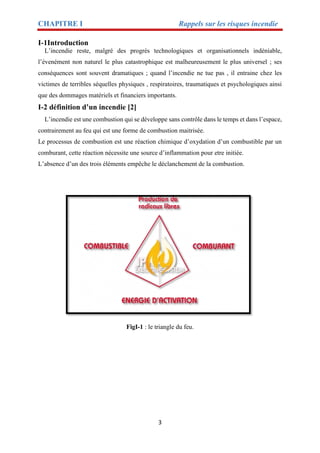 CHAPITRE I Rappels sur les risques incendie
3
I-1Introduction
L’incendie reste, malgré des progrès technologiques et organisationnels indéniable,
l’évenément non naturel le plus catastrophique est malheureusement le plus universel ; ses
conséquences sont souvent dramatiques ; quand l’incendie ne tue pas , il entraine chez les
victimes de terribles séquelles physiques , respiratoires, traumatiques et psychologiques ainsi
que des dommages matériels et financiers importants.
I-2 définition d’un incendie [2]
L’incendie est une combustion qui se développe sans contrôle dans le temps et dans l’espace,
contrairement au feu qui est une forme de combustion maitrisée.
Le processus de combustion est une réaction chimique d’oxydation d’un combustible par un
comburant, cette réaction nécessite une source d’inflammation pour etre initiée.
L’absence d’un des trois éléments empêche le déclanchement de la combustion.
FigI-1 : le triangle du feu.
 