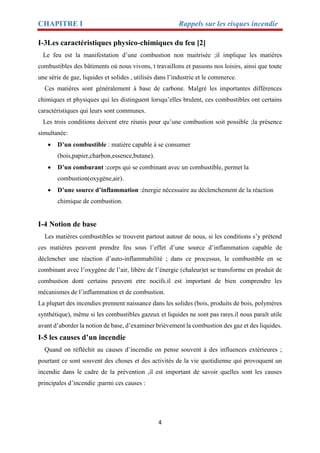 CHAPITRE I Rappels sur les risques incendie
4
I-3Les caractéristiques physico-chimiques du feu [2]
Le feu est la manifestation d’une combustion non maitrisée ;il implique les matières
combustibles des bâtiments où nous vivons, t travaillons et passons nos loisirs, ainsi que toute
une série de gaz, liquides et solides , utilisés dans l’industrie et le commerce.
Ces matières sont généralement à base de carbone. Malgré les importantes différences
chimiques et physiques qui les distinguent lorsqu’elles brulent, ces combustibles ont certains
caractéristiques qui leurs sont communes.
Les trois conditions doivent etre réunis pour qu’une combustion soit possible ;la présence
simultanée:
 D’un combustible : matière capable à se consumer
(bois,papier,charbon,essence,butane).
 D’un comburant :corps qui se combinant avec un combustible, permet la
combustion(oxygène,air).
 D’une source d’inflammation :énergie nécessaire au déclenchement de la réaction
chimique de combustion.
I-4 Notion de base
Les matières combustibles se trouvent partout autour de nous, si les conditions s’y prétend
ces matières peuvent prendre feu sous l’effet d’une source d’inflammation capable de
déclencher une réaction d’auto-inflammabilité ; dans ce processus, le combustible en se
combinant avec l’oxygène de l’air, libère de l’énergie (chaleur)et se transforme en produit de
combustion dont certains peuvent etre nocifs.il est important de bien comprendre les
mécanismes de l’inflammation et de combustion.
La plupart des incendies prennent naissance dans les solides (bois, produits de bois, polymères
synthétique), même si les combustibles gazeux et liquides ne sont pas rares.il nous paraît utile
avant d’aborder la notion de base, d’examiner brièvement la combustion des gaz et des liquides.
I-5 les causes d’un incendie
Quand on réfléchit au causes d’incendie on pense souvent à des influences extérieures ;
pourtant ce sont souvent des choses et des activités de la vie quotidienne qui provoquent un
incendie dans le cadre de la prévention ,il est important de savoir quelles sont les causes
principales d’incendie ;parmi ces causes :
 