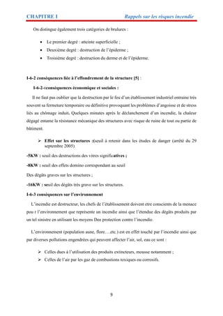 CHAPITRE I Rappels sur les risques incendie
9
On distingue également trois catégories de brulures :
 Le premier degré : atteinte superficielle ;
 Deuxième degré : destruction de l’épiderme ;
 Troisième degré : destruction du derme et de l’épiderme.
I-6-2 conséquences liée à l’effondrement de la structure [5] :
I-6-2-1conséquences économique et sociales :
Il ne faut pas oublier que la destruction par le feu d’un établissement industriel entraine très
souvent sa fermeture temporaire ou définitive provoquant les problèmes d’angoisse et de stress
liés au chômage induit. Quelques minutes après le déclanchement d’un incendie, la chaleur
dégagé entame la résistance mécanique des structures avec risque de ruine de tout ou partie de
bâtiment.
 Effet sur les structures :(seuil à retenir dans les études de danger (arrêté du 29
septembre 2005)
-5KW : seuil des destructions des vitres significatives ;
-8KW : seuil des effets domino correspondant au seuil
Des dégâts graves sur les structures ;
-16KW : seuil des dégâts très grave sur les structures.
I-6-3 conséquences sur l’environnement
L’incendie est destructeur, les chefs de l’établissement doivent etre conscients de la menace
pou r l’environnement que représente un incendie ainsi que l’étendue des dégâts produits par
un tel sinistre en utilisant les moyens Dee protection contre l’incendie.
L’environnement (population aune, flore….etc.) est en effet touché par l’incendie ainsi que
par diverses pollutions engendrées qui peuvent affecter l’air, sol, eau ce sont :
 Celles dues à l’utilisation des produits extincteurs, mousse notamment ;
 Celles de l’air par les gaz de combustions toxiques ou corrosifs.
 