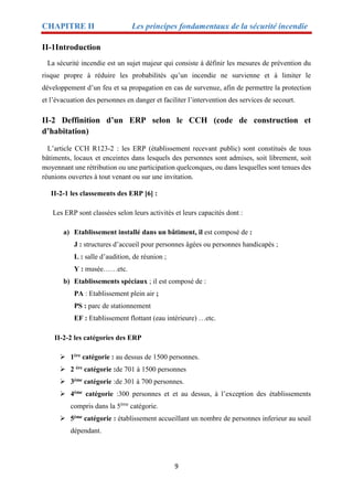 CHAPITRE II Les principes fondamentaux de la sécurité incendie
9
II-1Introduction
La sécurité incendie est un sujet majeur qui consiste à définir les mesures de prévention du
risque propre à réduire les probabilités qu’un incendie ne survienne et à limiter le
développement d’un feu et sa propagation en cas de survenue, afin de permettre la protection
et l’évacuation des personnes en danger et faciliter l’intervention des services de secourt.
II-2 Deffinition d’un ERP selon le CCH (code de construction et
d’habitation)
L’article CCH R123-2 : les ERP (établissement recevant public) sont constitués de tous
bâtiments, locaux et enceintes dans lesquels des personnes sont admises, soit librement, soit
moyennant une rétribution ou une participation quelconques, ou dans lesquelles sont tenues des
réunions ouvertes à tout venant ou sur une invitation.
II-2-1 les classements des ERP [6] :
Les ERP sont classées selon leurs activités et leurs capacités dont :
a) Etablissement installé dans un bâtiment, il est composé de :
J : structures d’accueil pour personnes âgées ou personnes handicapés ;
L : salle d’audition, de réunion ;
Y : musée……etc.
b) Etablissements spéciaux ; il est composé de :
PA : Etablissement plein air ;
PS : parc de stationnement
EF : Etablissement flottant (eau intérieure) …etc.
II-2-2 les catégories des ERP
 1ère catégorie : au dessus de 1500 personnes.
 2 ère catégorie :de 701 à 1500 personnes
 3ème catégorie :de 301 à 700 personnes.
 4ème catégorie :300 personnes et et au dessus, à l’exception des établissements
compris dans la 5ème
catégorie.
 5ème catégorie : établissement accueillant un nombre de personnes inferieur au seuil
dépendant.
 