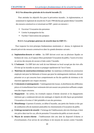 CHAPITRE II Les principes fondamentaux de la sécurité incendie
10
II-2-3 les démarches générales de la sécurité incendie [7]
Pour atteindre les objectifs fixe pour la prévention incendie ; la règlementation, et
notamment le règlement de sécurité du 25 juin 1980 décline par grands thème l’ensemble
des mesures constructives et sécurisant un ERP ; parmi ces mesures :
 Favoriser l’évacuation des personnes
 Limiter la propagation du feu
 Faciliter l’intervention des pompiers
II-2-3-1 Les principes généraux de sécurité dans les ERP [7] :
Pour respecter les trois principes fondamentaux mentionnés ci –dessus, le règlement de
sécurité prévoit des mesures constructives dans les grands domaines suivants :
a) Implantation-desserte et voiries : les ERP doivent avoir une ou plusieurs façades en
bordures de voies, ou d’espaces libres permettant l’évacuation du public, l’accès et la mise
en service des moyens de secours et lutte contre l’incendie.
b) L’isolement : Un ERP doit etre isolé de tout bâtiment ou local occupé par des tiers afin
d’éviter qu’un incendie ne puisse se propager rapidement de l’un à l’autre.
c) Matériaux de construction (résistance au feu) : les matériaux et éléments de construction
employés tant pour les bâtiments et locaux que pour les aménagements intérieurs, doivent
présenter en ce qui concerne leurs comportements au feu des qualités de résistance et de
réactions appropriés aux risques encourus.
d) Croisements et aménagements : l’aménagement des locaux, la distribution des différentes
pièces et éventuellement leurs isolements doivent assurer une protection suffisante compte
tenu des risques encourus.
e) Dégagement : les sorties, les éventuels espaces d’attente sécurisés et les dégagements
intérieurs qui y conduisent doivent etre aménagés et répartis de telle façon qui permettent
l’évacuation et la mise à l’abri préalable et sure des personnes.
f) Désenfumage :il permet d’extraire, en début d’incendie, une partie des fumées et des gaz
de combustion afin de maintenir praticables les cheminements d’évacuation du public.
g) Eclairage normal et de sécurité : l’éclairage de l’établissement, doit etre électrique, il doit
etre prévu dans tout les cas, afin de permettre l’évacuation du public en toute sécurité.
h) Moyen de secours-Alarme : l’établissement doit etre doté de dispositif d’alarme et
d’avertissement, d’un service de surveillance et de moyens de secours contre l’incendie
 